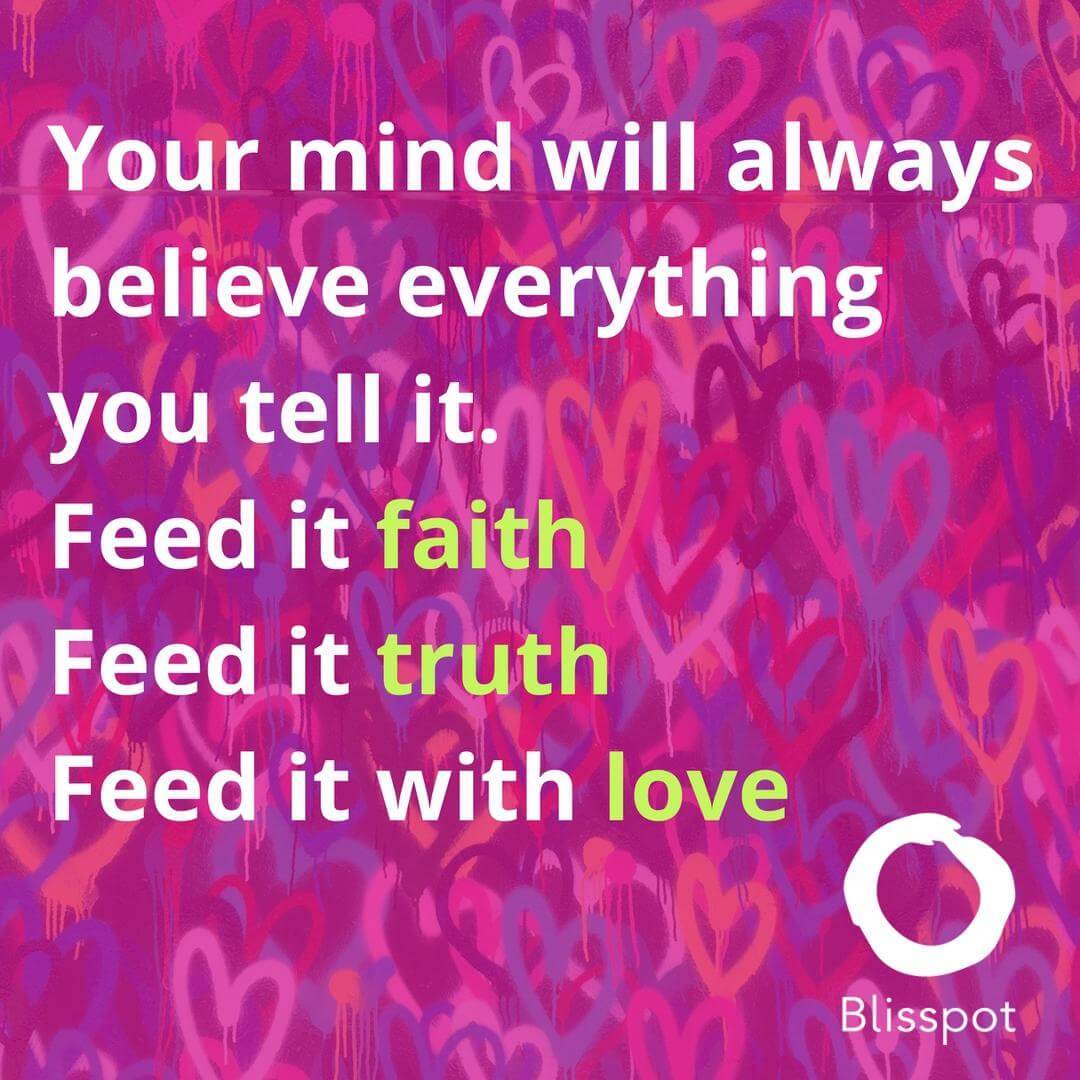 Your mind will always believe everything you tell it. Feed it faith. Feed it truth. Feed it with love.